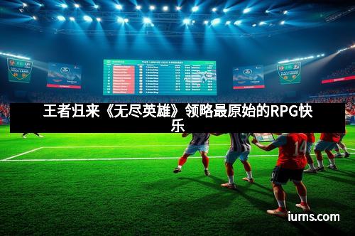 王者归来《无尽英雄》领略最原始的RPG快乐