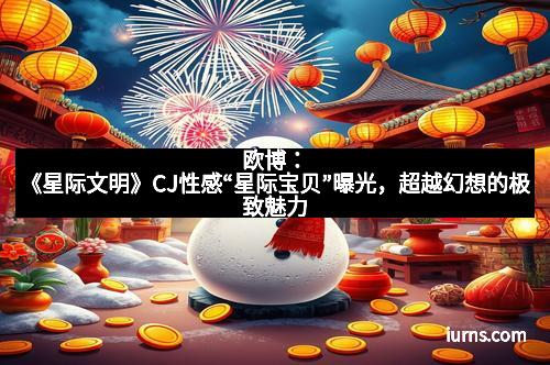欧博:《星际文明》CJ性感“星际宝贝”曝光,超越幻想的极致魅力