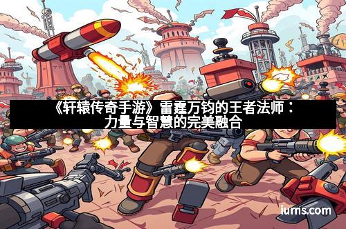 《轩辕传奇手游》雷霆万钧的王者法师:力量与智慧的完美融合